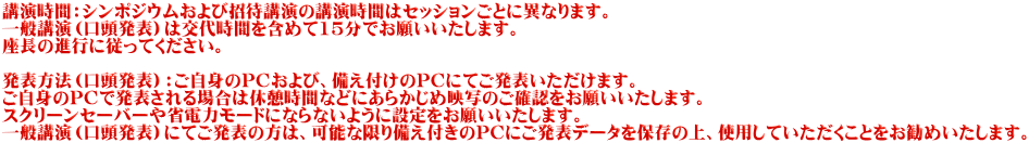 講演時間：シンポジウムおよび招待講演の講演時間はセッションごとに異なります。 一般講演（口頭発表）は交代時間を含めて15分でお願いいたします。 座長の進行に従ってください。  発表方法（口頭発表）：ご自身のPCおよび、備え付けのPCにてご発表いただけます。 ご自身のPCで発表される場合は休憩時間などにあらかじめ映写のご確認をお願いいたします。 スクリーンセーバーや省電力モードにならないように設定をお願いいたします。 一般講演（口頭発表）にてご発表の方は、可能な限り備え付きのPCにご発表データを保存の上、使用していただくことをお勧めいたします。