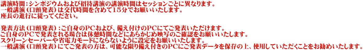 講演時間：シンポジウムおよび招待講演の講演時間はセッションごとに異なります。 一般講演（口頭発表）は交代時間を含めて15分でお願いいたします。 座長の進行に従ってください。  発表方法（口頭発表）：ご自身のPCおよび、備え付けのPCにてご発表いただけます。 ご自身のPCで発表される場合は休憩時間などにあらかじめ映写のご確認をお願いいたします。 スクリーンセーバーや省電力モードにならないように設定をお願いいたします。 一般講演（口頭発表）にてご発表の方は、可能な限り備え付きのPCにご発表データを保存の上、使用していただくことをお勧めいたします。