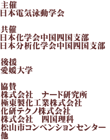 主催 日本電気泳動学会  共催 日本化学会中国四国支部 日本分析化学会中国四国支部  後援 愛媛大学  協賛 株式会社　ナード研究所 極東製化工業株式会社 化研テクノ株式会社 株式会社　四国理科 松山市コンベンションセンター  他