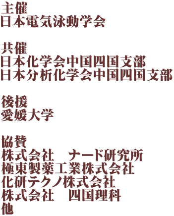主催 日本電気泳動学会  共催 日本化学会中国四国支部 日本分析化学会中国四国支部  後援 愛媛大学  協賛 株式会社　ナード研究所 極東製薬工業株式会社 化研テクノ株式会社 株式会社　四国理科 他