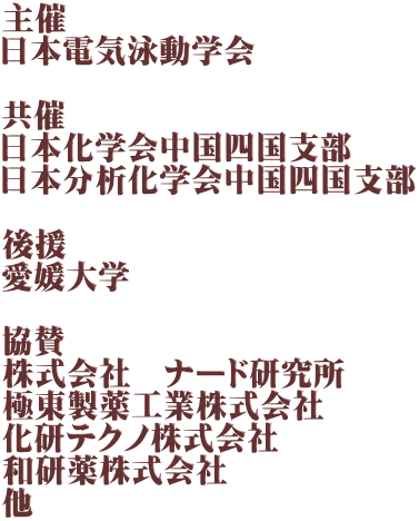 主催 日本電気泳動学会  共催 日本化学会中国四国支部 日本分析化学会中国四国支部  後援 愛媛大学  協賛 株式会社　ナード研究所 極東製薬工業株式会社 化研テクノ株式会社 和研薬株式会社 他