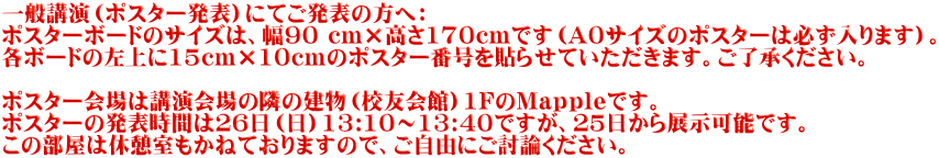 一般講演（ポスター発表）にてご発表の方へ： ポスターボードのサイズは、幅90 cm×高さ170cmです（A0サイズのポスターは必ず入ります）。 各ボードの左上に15cm×10cmのポスター番号を貼らせていただきます。ご了承ください。  ポスター会場は講演会場の隣の建物（校友会館）1FのMapｐleです。 ポスターの発表時間は２６日（日）13:10～13:40ですが、２５日から展示可能です。 この部屋は休憩室もかねておりますので、ご自由にご討論ください。