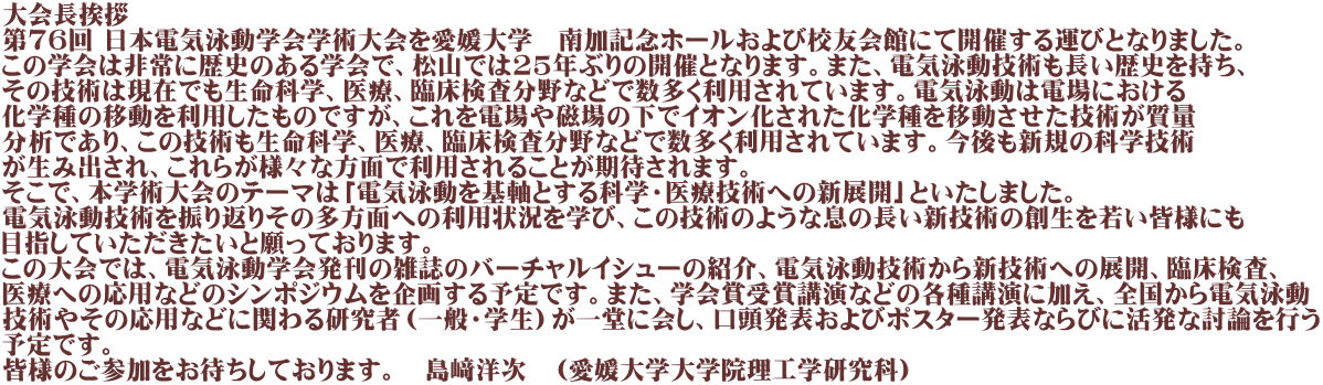 大会長挨拶 第76回 日本電気泳動学会学術大会を愛媛大学　南加記念ホールおよび校友会館にて開催する運びとなりました。 この学会は非常に歴史のある学会で、松山では25年ぶりの開催となります。また、電気泳動技術も長い歴史を持ち、 その技術は現在でも生命科学、医療、臨床検査分野などで数多く利用されています。電気泳動は電場における 化学種の移動を利用したものですが、これを電場や磁場の下でイオン化された化学種を移動させた技術が質量 分析であり、この技術も生命科学、医療、臨床検査分野などで数多く利用されています。今後も新規の科学技術 が生み出され、これらが様々な方面で利用されることが期待されます。 そこで、本学術大会のテーマは「電気泳動を基軸とする科学・医療技術への新展開」といたしました。 電気泳動技術を振り返りその多方面への利用状況を学び、この技術のような息の長い新技術の創生を若い皆様にも 目指していただきたいと願っております。 この大会では、電気泳動学会発刊の雑誌のバーチャルイシューの紹介、電気泳動技術から新技術への展開、臨床検査、 医療への応用などのシンポジウムを企画する予定です。また、学会賞受賞講演などの各種講演に加え、全国から電気泳動 技術やその応用などに関わる研究者（一般・学生）が一堂に会し、口頭発表およびポスター発表ならびに活発な討論を行う 予定です。 皆様のご参加をお待ちしております。　島﨑洋次　（愛媛大学大学院理工学研究科）