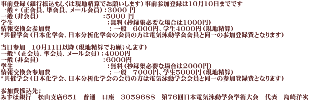 事前登録（銀行振込もしくは現地精算でお願いします）事前参加登録は10月1０日までです 一般＊（正会員、準会員、メール会員）：3000 円 一般（非会員）　　　　　　　　　　：５000 円 学生　　　　　　　　　　　　　　　：無料（抄録集必要な場合は1000円） 情報交換会参加費　　　　　　　　　 : 一般　6000円、学生4000円（現地精算）　 *共催学会（日本化学会、日本分析化学会の会員の方は電気泳動学会会員と同一の参加登録費となります）  当日参加　10月11日以降（現地精算でお願いします） 一般*（正会員、準会員、メール会員）：4000円 一般（非会員）　　　　　　　　　　：6000円 学生　　　　　　　　　　　　　　　：無料（抄録集必要な場合は2000円） 情報交換会参加費　　　　　　　　　 : 一般　7000円、学生5000円（現地精算） *共催学会（日本化学会、日本分析化学会の会員の方は電気泳動学会会員と同一の参加登録費となります）  参加費振込先； みずほ銀行　松山支店651　普通　口座　3059688　第７６回日本電気泳動学会学術大会　代表　島崎洋次 