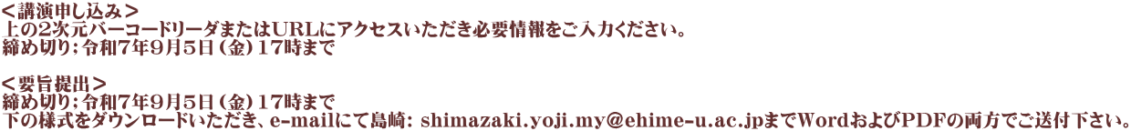 ＜講演申し込み＞ 上の２次元バーコードリーダまたはURLにアクセスいただき必要情報をご入力ください。 締め切り；令和７年９月5日（金）17時まで  ＜要旨提出＞ 締め切り；令和７年９月5日（金）17時まで 下の様式をダウンロードいただき、e-mailにて島崎: shimazaki.yoji.my@ehime-u.ac.jpまでWordおよびPDFの両方でご送付下さい。 